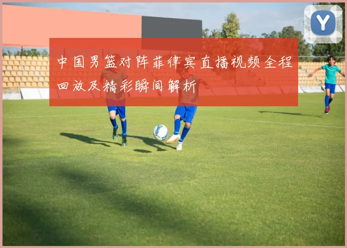 中国男篮对阵菲律宾直播视频全程回放及精彩瞬间解析