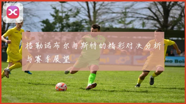 格勒诺布尔与斯特的精彩对决分析与赛季展望