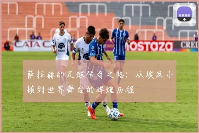 萨拉赫的足球传奇之路：从埃及小镇到世界舞台的辉煌历程