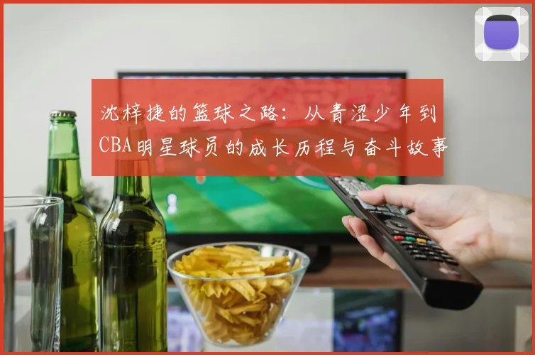 沈梓捷的篮球之路：从青涩少年到CBA明星球员的成长历程与奋斗故事