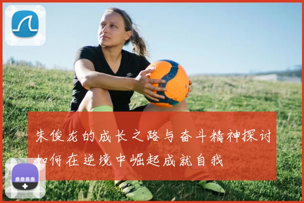朱俊龙的成长之路与奋斗精神探讨如何在逆境中崛起成就自我