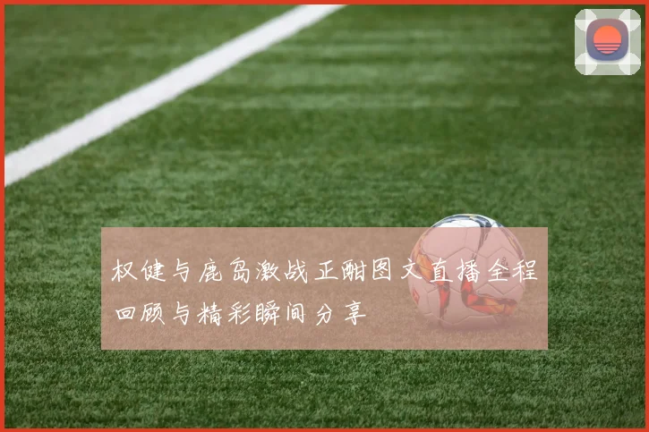 权健与鹿岛激战正酣图文直播全程回顾与精彩瞬间分享
