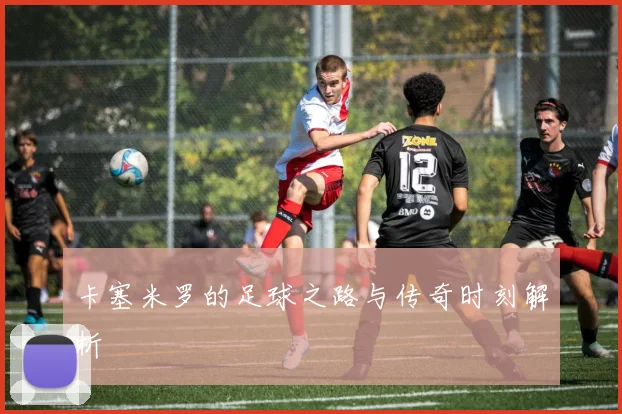 卡塞米罗的足球之路与传奇时刻解析