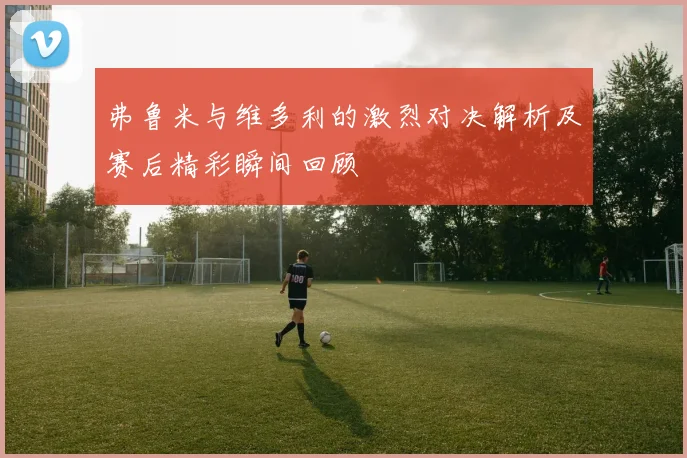 弗鲁米与维多利的激烈对决解析及赛后精彩瞬间回顾