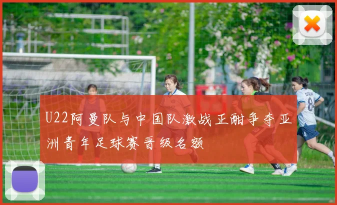 U22阿曼队与中国队激战正酣争夺亚洲青年足球赛晋级名额