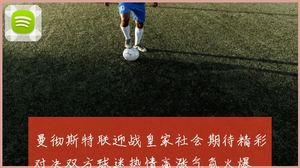 曼彻斯特联迎战皇家社会期待精彩对决双方球迷热情高涨气氛火爆