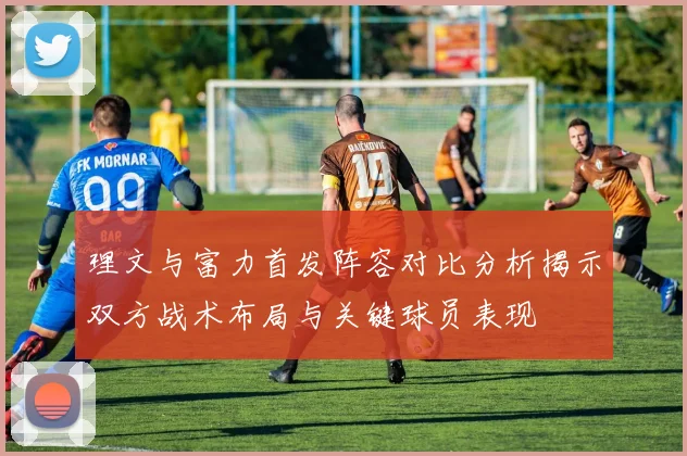 理文与富力首发阵容对比分析揭示双方战术布局与关键球员表现