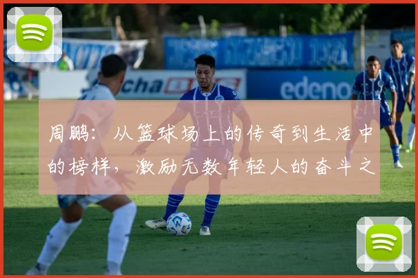周鹏：从篮球场上的传奇到生活中的榜样，激励无数年轻人的奋斗之路