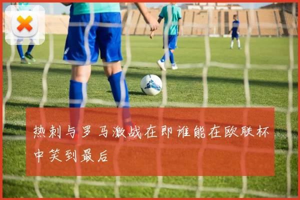 热刺与罗马激战在即谁能在欧联杯中笑到最后
