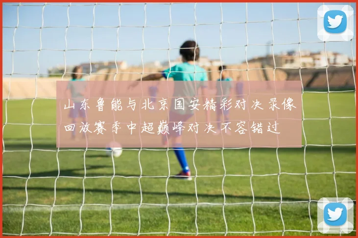 山东鲁能与北京国安精彩对决录像回放赛季中超巅峰对决不容错过