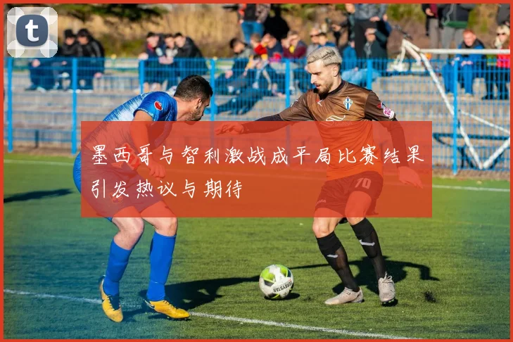 墨西哥与智利激战成平局比赛结果引发热议与期待