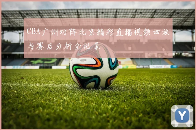 CBA广州对阵北京精彩直播视频回放与赛后分析全记录