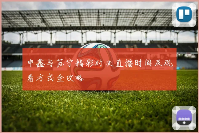 申鑫与苏宁精彩对决直播时间及观看方式全攻略