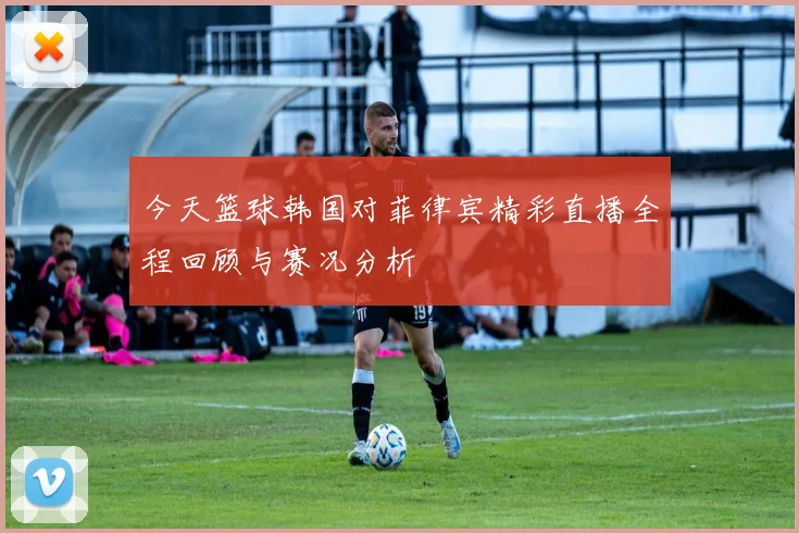 今天篮球韩国对菲律宾精彩直播全程回顾与赛况分析