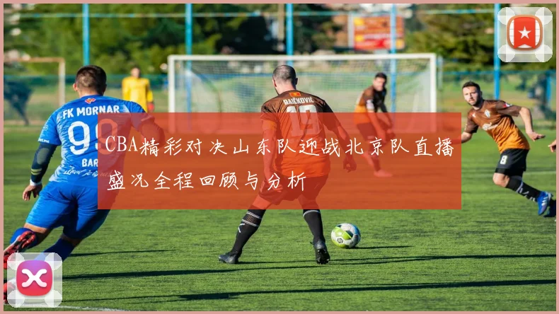 CBA精彩对决山东队迎战北京队直播盛况全程回顾与分析