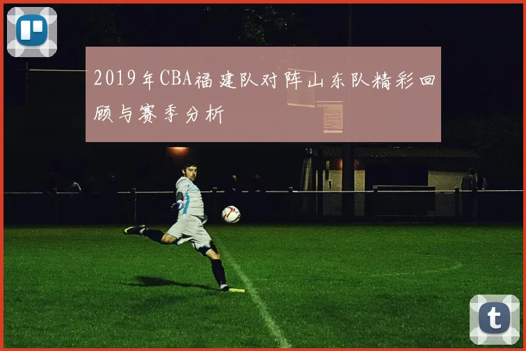 2019年CBA福建队对阵山东队精彩回顾与赛季分析