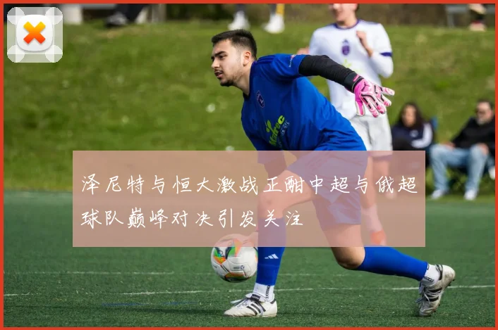 泽尼特与恒大激战正酣中超与俄超球队巅峰对决引发关注