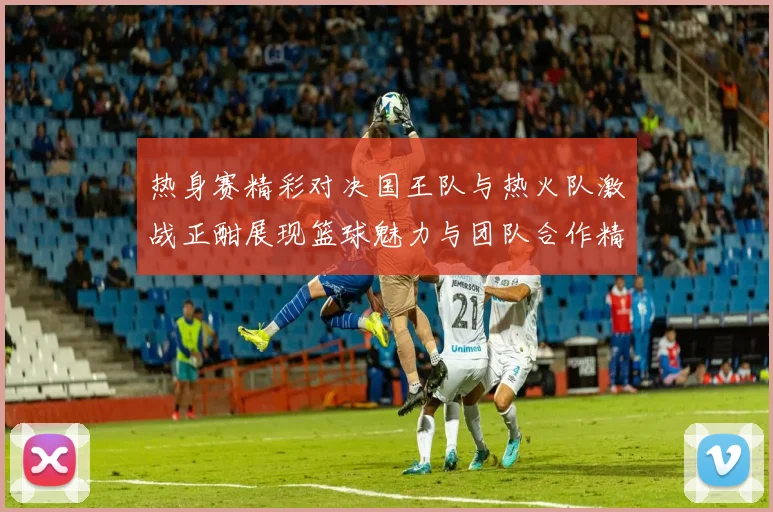 热身赛精彩对决国王队与热火队激战正酣展现篮球魅力与团队合作精神