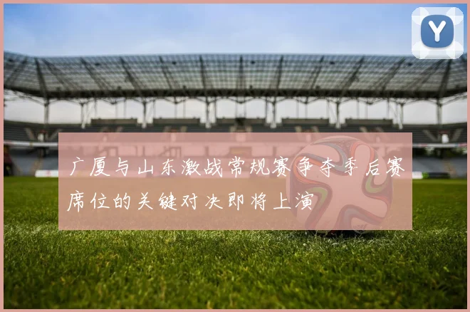 广厦与山东激战常规赛争夺季后赛席位的关键对决即将上演