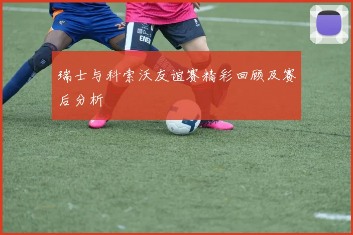 瑞士与科索沃友谊赛精彩回顾及赛后分析