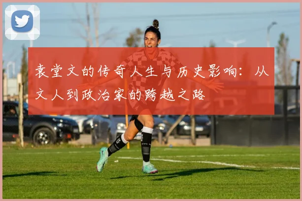 袁堂文的传奇人生与历史影响：从文人到政治家的跨越之路