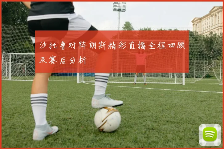 沙托鲁对阵朗斯精彩直播全程回顾及赛后分析