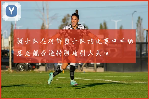 骑士队在对阵勇士队的比赛中半场落后能否逆转胜局引人关注