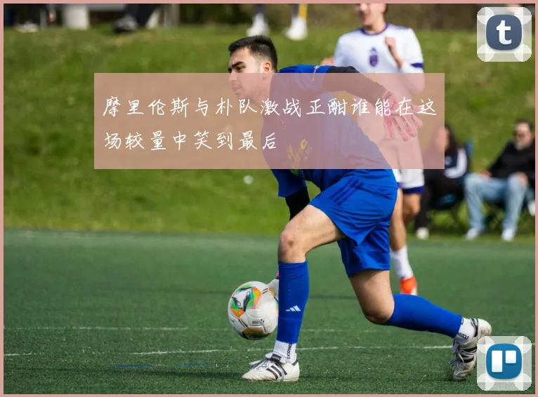 摩里伦斯与朴队激战正酣谁能在这场较量中笑到最后