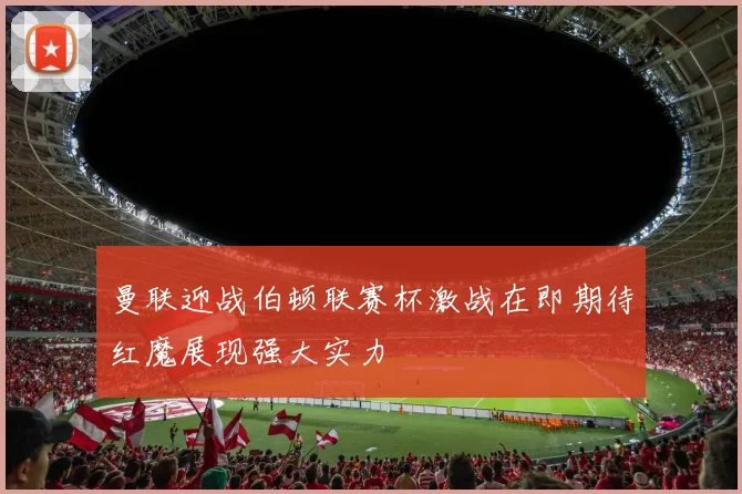 曼联迎战伯顿联赛杯激战在即期待红魔展现强大实力