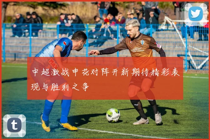 中超激战申花对阵开新期待精彩表现与胜利之争
