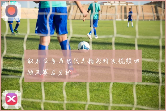 叙利亚与马尔代夫精彩对决视频回顾及赛后分析