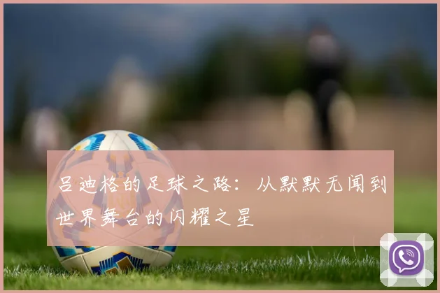 吕迪格的足球之路：从默默无闻到世界舞台的闪耀之星