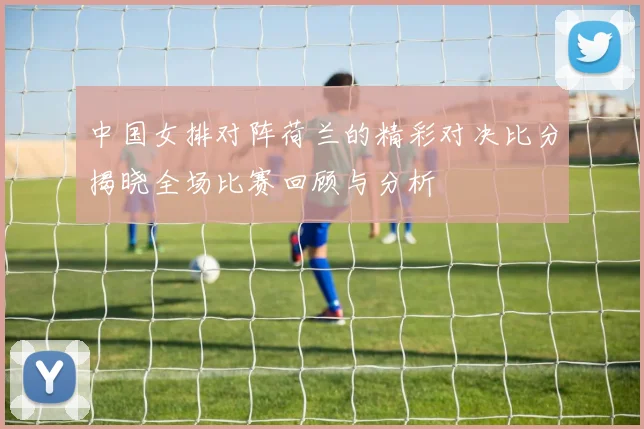 中国女排对阵荷兰的精彩对决比分揭晓全场比赛回顾与分析