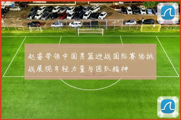 赵睿带领中国男篮迎战国际赛场挑战展现年轻力量与团队精神