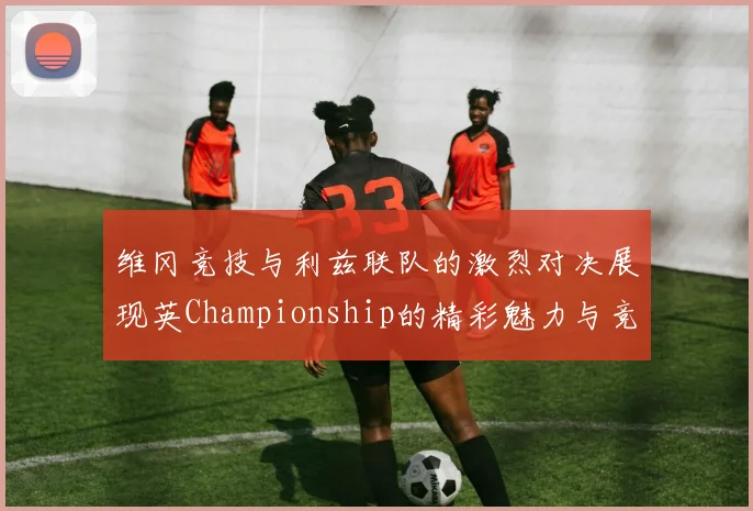 维冈竞技与利兹联队的激烈对决展现英Championship的精彩魅力与竞争态势