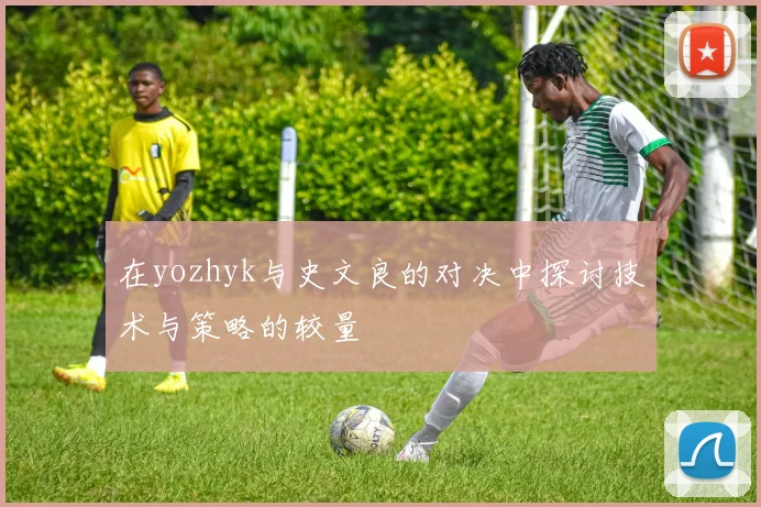 在yozhyk与史文良的对决中探讨技术与策略的较量