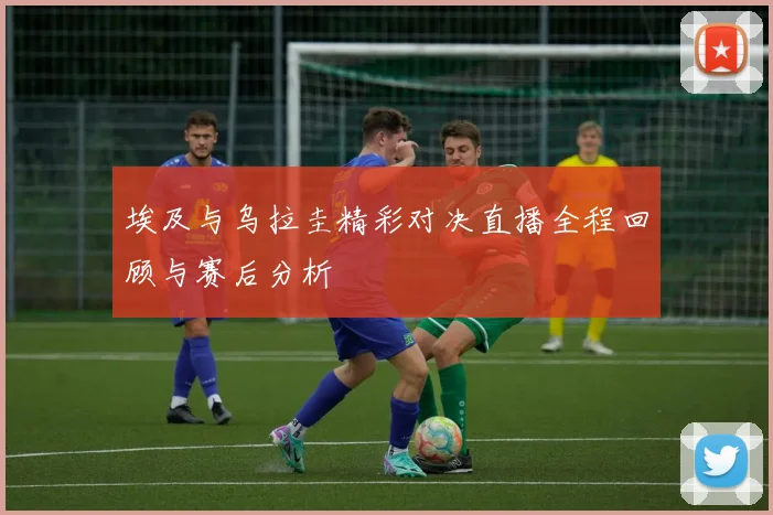 埃及与乌拉圭精彩对决直播全程回顾与赛后分析