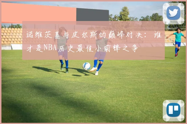 诺维茨基与皮尔斯的巅峰对决：谁才是NBA历史最佳小前锋之争